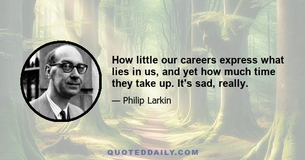 How little our careers express what lies in us, and yet how much time they take up. It's sad, really.