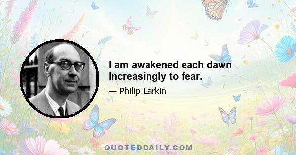 I am awakened each dawn Increasingly to fear.