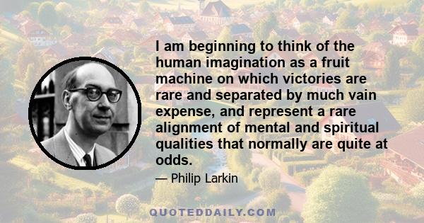 I am beginning to think of the human imagination as a fruit machine on which victories are rare and separated by much vain expense, and represent a rare alignment of mental and spiritual qualities that normally are