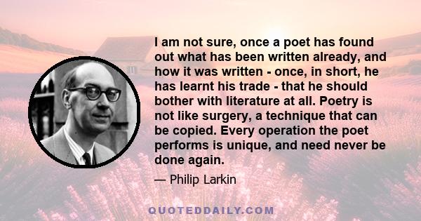 I am not sure, once a poet has found out what has been written already, and how it was written - once, in short, he has learnt his trade - that he should bother with literature at all. Poetry is not like surgery, a