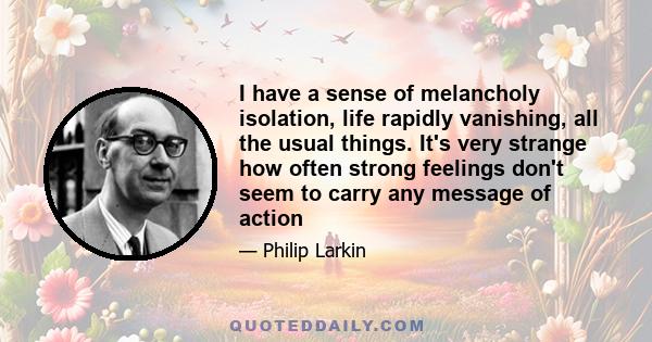 I have a sense of melancholy isolation, life rapidly vanishing, all the usual things. It's very strange how often strong feelings don't seem to carry any message of action