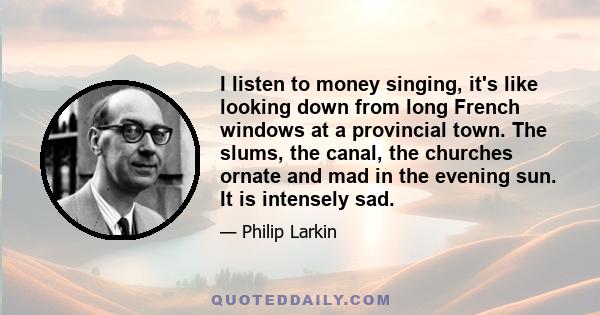 I listen to money singing, it's like looking down from long French windows at a provincial town. The slums, the canal, the churches ornate and mad in the evening sun. It is intensely sad.