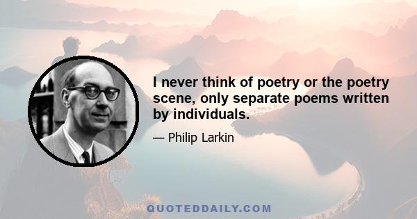 I never think of poetry or the poetry scene, only separate poems written by individuals.