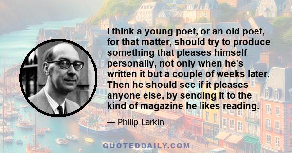 I think a young poet, or an old poet, for that matter, should try to produce something that pleases himself personally, not only when he's written it but a couple of weeks later. Then he should see if it pleases anyone