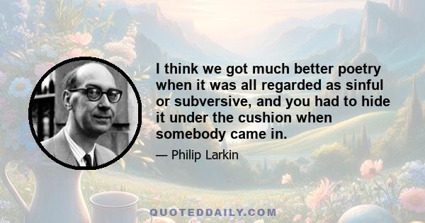 I think we got much better poetry when it was all regarded as sinful or subversive, and you had to hide it under the cushion when somebody came in.