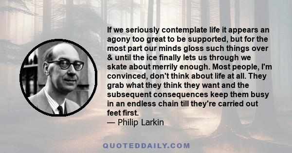 If we seriously contemplate life it appears an agony too great to be supported, but for the most part our minds gloss such things over & until the ice finally lets us through we skate about merrily enough. Most people,