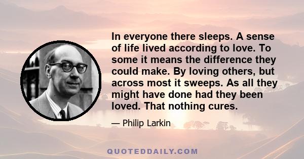 In everyone there sleeps. A sense of life lived according to love. To some it means the difference they could make. By loving others, but across most it sweeps. As all they might have done had they been loved. That