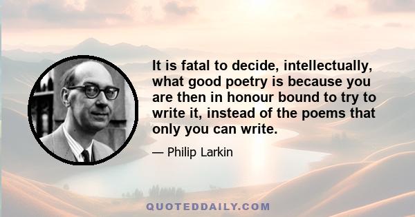 It is fatal to decide, intellectually, what good poetry is because you are then in honour bound to try to write it, instead of the poems that only you can write.