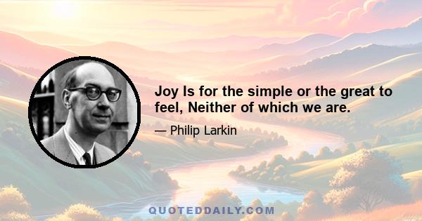 Joy Is for the simple or the great to feel, Neither of which we are.