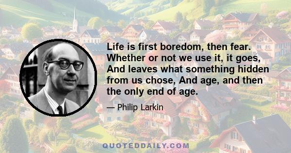 Life is first boredom, then fear. Whether or not we use it, it goes, And leaves what something hidden from us chose, And age, and then the only end of age.