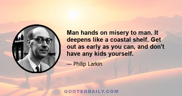 Man hands on misery to man. It deepens like a coastal shelf. Get out as early as you can, and don't have any kids yourself.