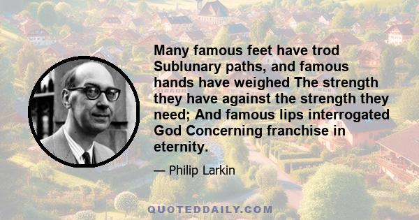 Many famous feet have trod Sublunary paths, and famous hands have weighed The strength they have against the strength they need; And famous lips interrogated God Concerning franchise in eternity.