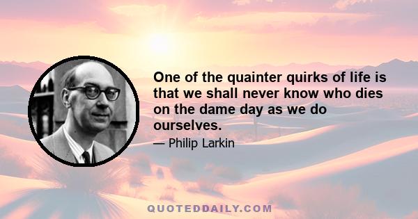 One of the quainter quirks of life is that we shall never know who dies on the dame day as we do ourselves.