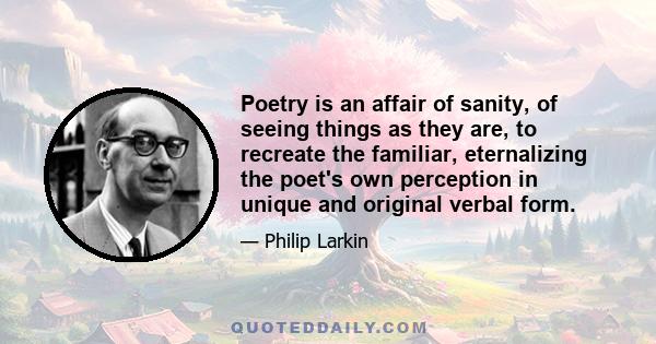 Poetry is an affair of sanity, of seeing things as they are, to recreate the familiar, eternalizing the poet's own perception in unique and original verbal form.