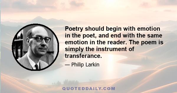 Poetry should begin with emotion in the poet, and end with the same emotion in the reader. The poem is simply the instrument of transferance.