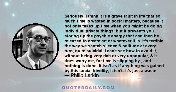 Seriously, I think it is a grave fault in life that so much time is wasted in social matters, because it not only takes up time when you might be doing individual private things, but it prevents you storing up the