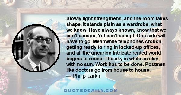 Slowly light strengthens, and the room takes shape. It stands plain as a wardrobe, what we know, Have always known, know that we can't escape, Yet can't accept. One side will have to go. Meanwhile telephones crouch,