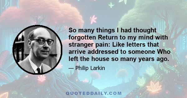 So many things I had thought forgotten Return to my mind with stranger pain: Like letters that arrive addressed to someone Who left the house so many years ago.