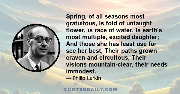 Spring, of all seasons most gratuitous, Is fold of untaught flower, is race of water, Is earth's most multiple, excited daughter; And those she has least use for see her best, Their paths grown craven and circuitous,