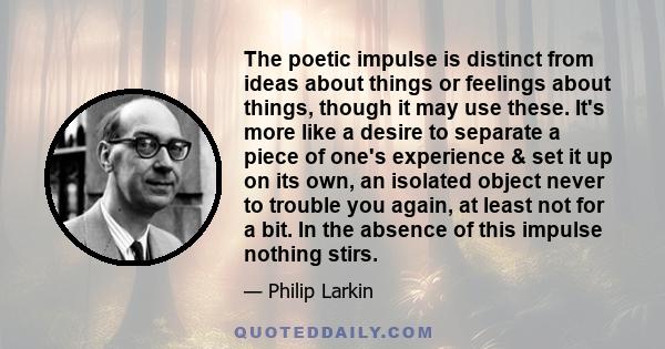 The poetic impulse is distinct from ideas about things or feelings about things, though it may use these. It's more like a desire to separate a piece of one's experience & set it up on its own, an isolated object never