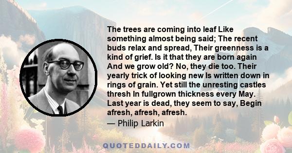 The trees are coming into leaf Like something almost being said; The recent buds relax and spread, Their greenness is a kind of grief. Is it that they are born again And we grow old? No, they die too. Their yearly trick 