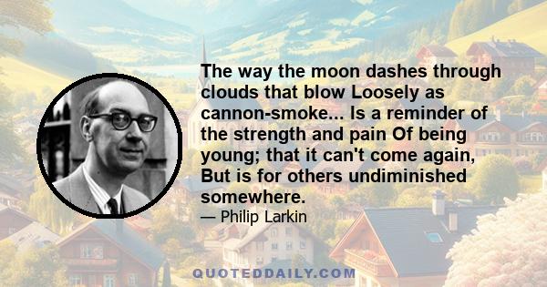 The way the moon dashes through clouds that blow Loosely as cannon-smoke... Is a reminder of the strength and pain Of being young; that it can't come again, But is for others undiminished somewhere.