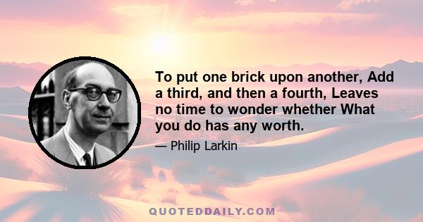 To put one brick upon another, Add a third, and then a fourth, Leaves no time to wonder whether What you do has any worth.