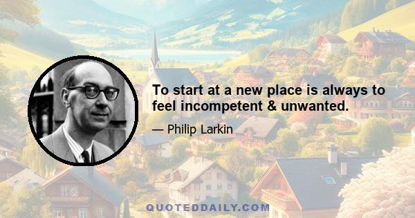 To start at a new place is always to feel incompetent & unwanted.