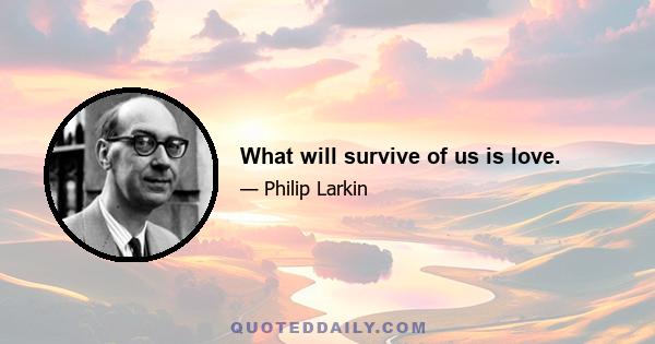 What will survive of us is love.