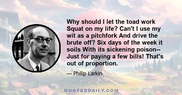 Why should I let the toad work Squat on my life? Can't I use my wit as a pitchfork And drive the brute off? Six days of the week it soils With its sickening poison-- Just for paying a few bills! That's out of proportion.