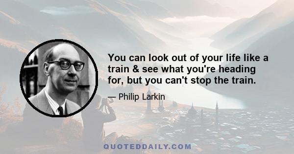 You can look out of your life like a train & see what you're heading for, but you can't stop the train.