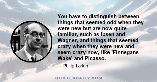 You have to distinguish between things that seemed odd when they were new but are now quite familiar, such as Ibsen and Wagner, and things that seemed crazy when they were new and seem crazy now, like 'Finnegans Wake'