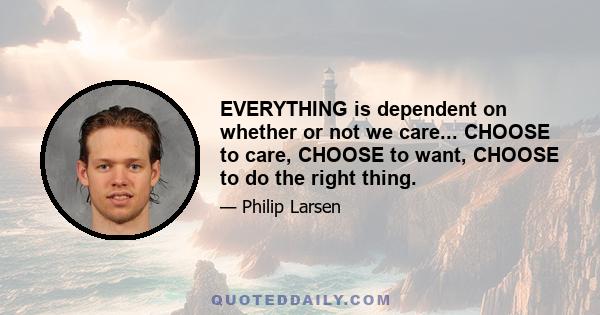 EVERYTHING is dependent on whether or not we care... CHOOSE to care, CHOOSE to want, CHOOSE to do the right thing.