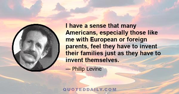 I have a sense that many Americans, especially those like me with European or foreign parents, feel they have to invent their families just as they have to invent themselves.