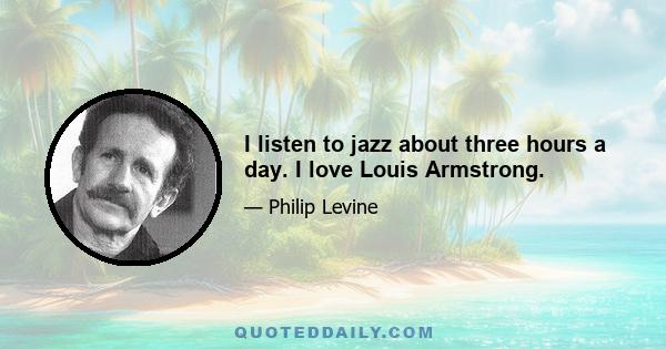 I listen to jazz about three hours a day. I love Louis Armstrong.