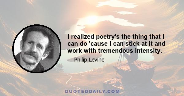 I realized poetry's the thing that I can do 'cause I can stick at it and work with tremendous intensity.