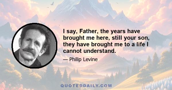 I say, Father, the years have brought me here, still your son, they have brought me to a life I cannot understand.