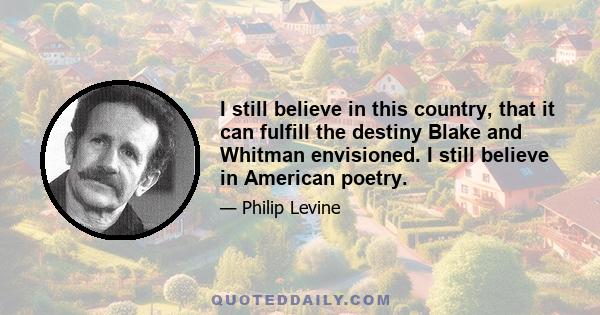 I still believe in this country, that it can fulfill the destiny Blake and Whitman envisioned. I still believe in American poetry.