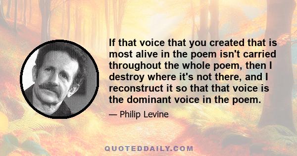 If that voice that you created that is most alive in the poem isn't carried throughout the whole poem, then I destroy where it's not there, and I reconstruct it so that that voice is the dominant voice in the poem.