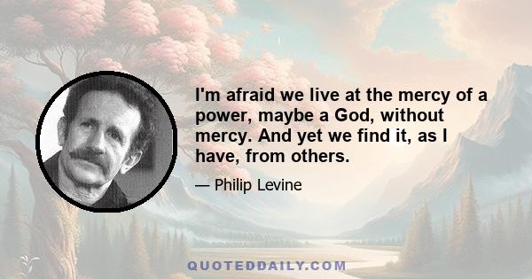 I'm afraid we live at the mercy of a power, maybe a God, without mercy. And yet we find it, as I have, from others.