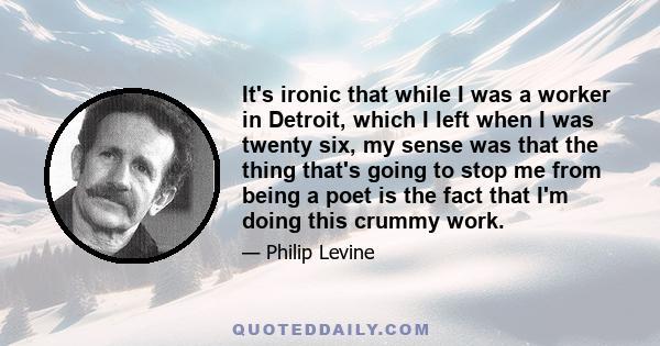 It's ironic that while I was a worker in Detroit, which I left when I was twenty six, my sense was that the thing that's going to stop me from being a poet is the fact that I'm doing this crummy work.