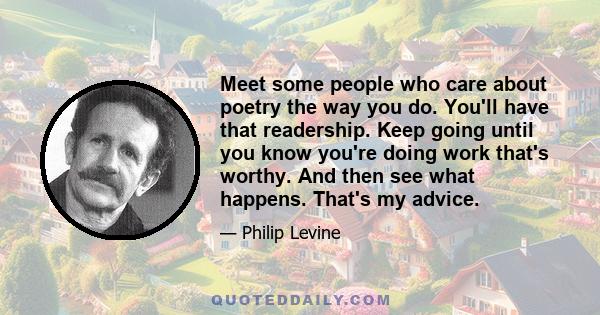 Meet some people who care about poetry the way you do. You'll have that readership. Keep going until you know you're doing work that's worthy. And then see what happens. That's my advice.