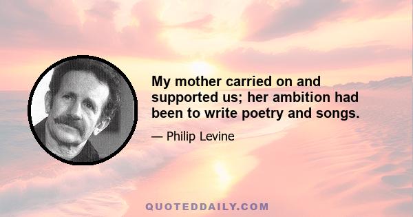 My mother carried on and supported us; her ambition had been to write poetry and songs.