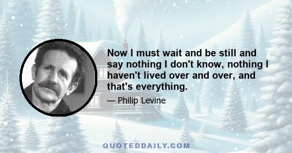 Now I must wait and be still and say nothing I don't know, nothing I haven't lived over and over, and that's everything.