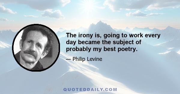 The irony is, going to work every day became the subject of probably my best poetry.