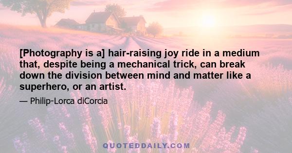 [Photography is a] hair-raising joy ride in a medium that, despite being a mechanical trick, can break down the division between mind and matter like a superhero, or an artist.