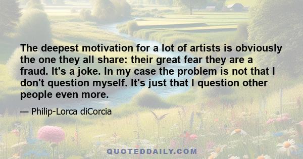 The deepest motivation for a lot of artists is obviously the one they all share: their great fear they are a fraud. It's a joke. In my case the problem is not that I don't question myself. It's just that I question