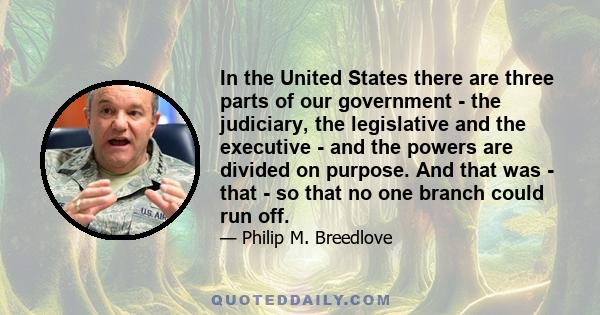 In the United States there are three parts of our government - the judiciary, the legislative and the executive - and the powers are divided on purpose. And that was - that - so that no one branch could run off.