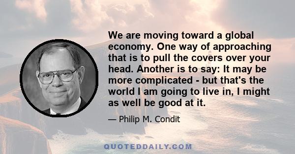 We are moving toward a global economy. One way of approaching that is to pull the covers over your head. Another is to say: It may be more complicated - but that's the world I am going to live in, I might as well be