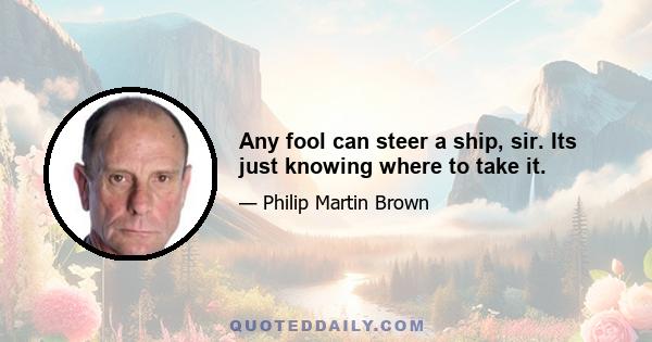 Any fool can steer a ship, sir. Its just knowing where to take it.